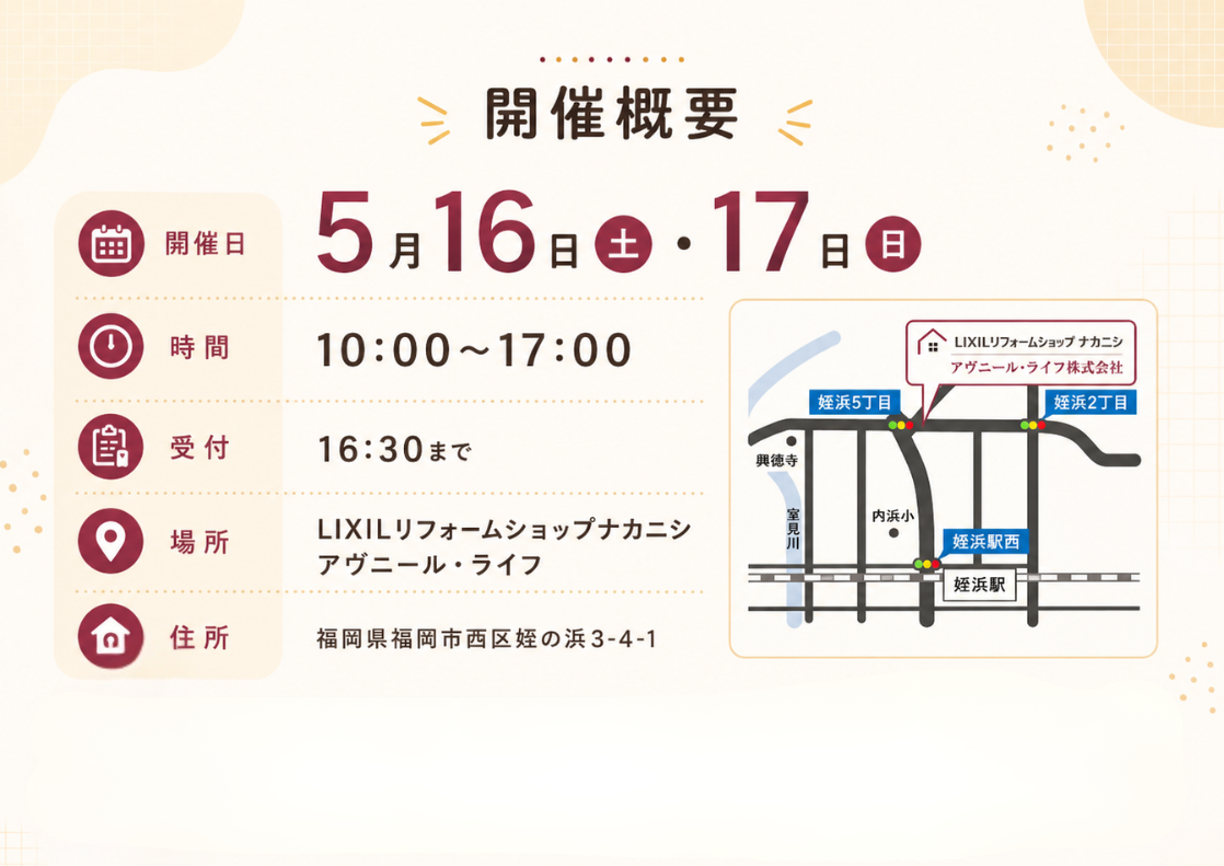 開催概要  • 日時: 2026年5月16日(土)・17日(日) 10:00〜17:00（受付は16:30まで）  • 場所: LIXILリフォームショップナカニシ アヴニール・ライフ  • 福岡市西区の地域に根差したリフォームショップです。